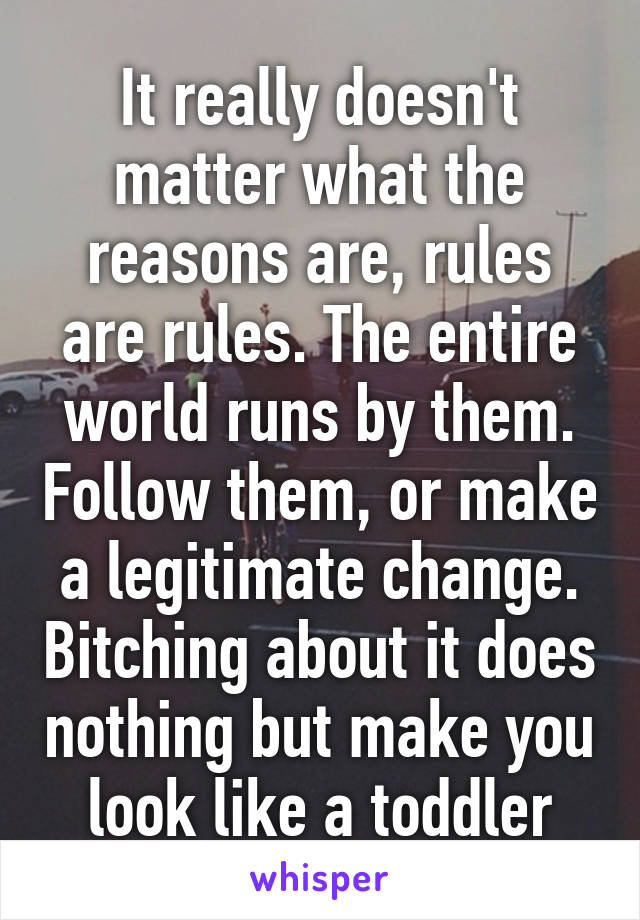 It really doesn't matter what the reasons are, rules are rules. The entire world runs by them. Follow them, or make a legitimate change. Bitching about it does nothing but make you look like a toddler