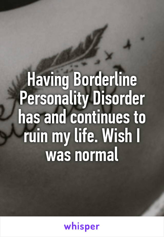 Having Borderline Personality Disorder has and continues to ruin my life. Wish I was normal
