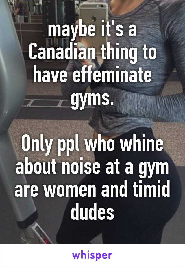 maybe it's a Canadian thing to have effeminate gyms.

Only ppl who whine about noise at a gym are women and timid dudes
