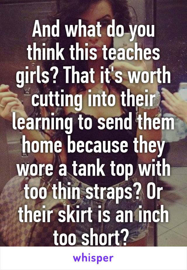 And what do you think this teaches girls? That it's worth cutting into their learning to send them home because they wore a tank top with too thin straps? Or their skirt is an inch too short? 