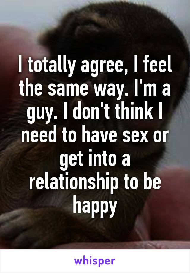 I totally agree, I feel the same way. I'm a guy. I don't think I need to have sex or get into a relationship to be happy