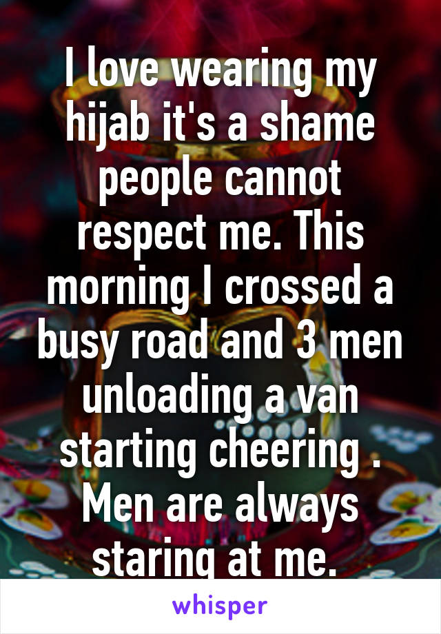 I love wearing my hijab it's a shame people cannot respect me. This morning I crossed a busy road and 3 men unloading a van starting cheering . Men are always staring at me. 