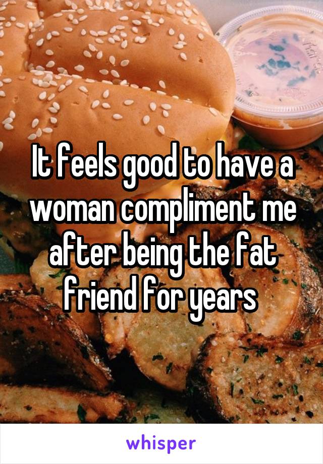 It feels good to have a woman compliment me after being the fat friend for years 