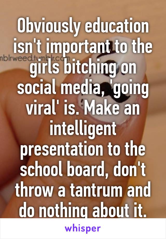 Obviously education isn't important to the girls bitching on social media, 'going viral' is. Make an intelligent presentation to the school board, don't throw a tantrum and do nothing about it.