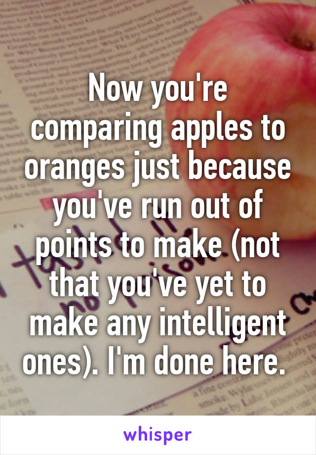 Now you're comparing apples to oranges just because you've run out of points to make (not that you've yet to make any intelligent ones). I'm done here. 