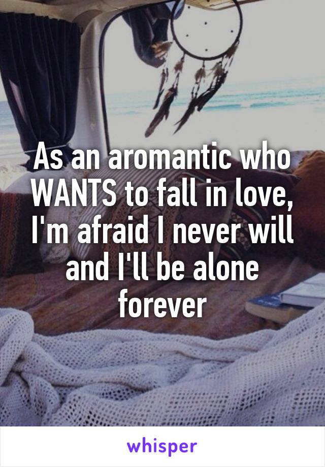 As an aromantic who WANTS to fall in love, I'm afraid I never will and I'll be alone forever