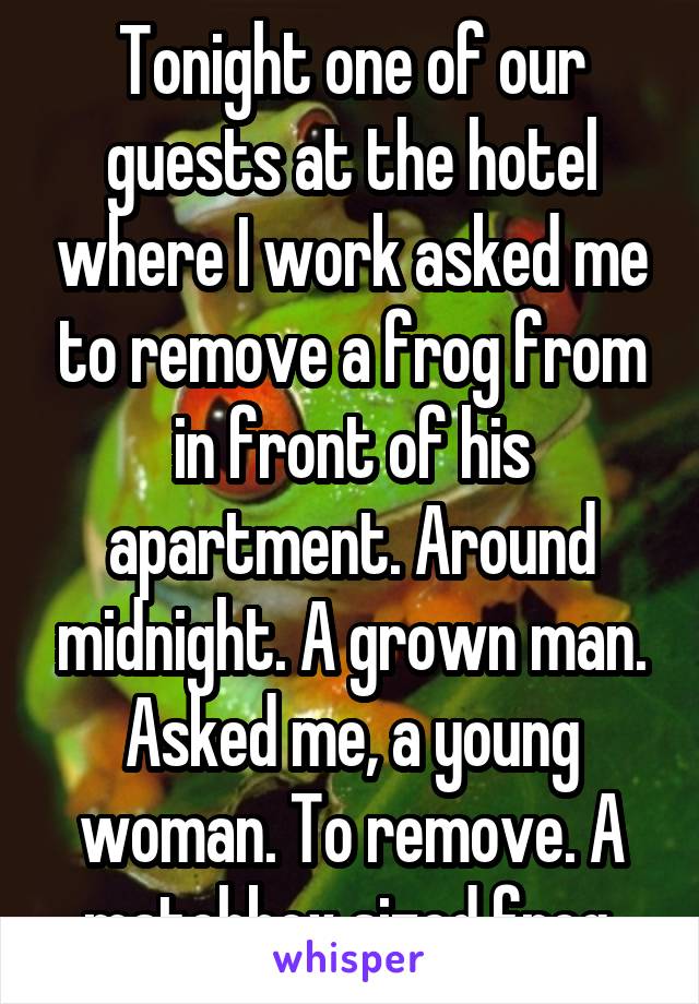 Tonight one of our guests at the hotel where I work asked me to remove a frog from in front of his apartment. Around midnight. A grown man. Asked me, a young woman. To remove. A matchbox sized frog.