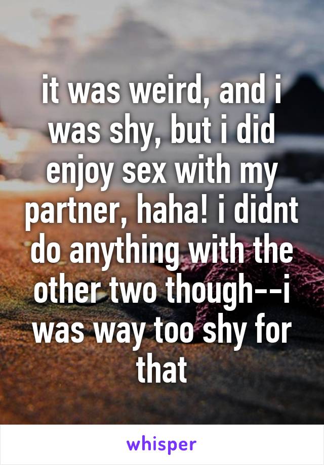 it was weird, and i was shy, but i did enjoy sex with my partner, haha! i didnt do anything with the other two though--i was way too shy for that