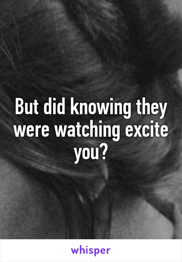 But did knowing they were watching excite you?