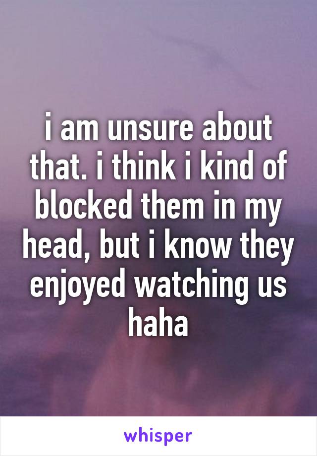 i am unsure about that. i think i kind of blocked them in my head, but i know they enjoyed watching us haha