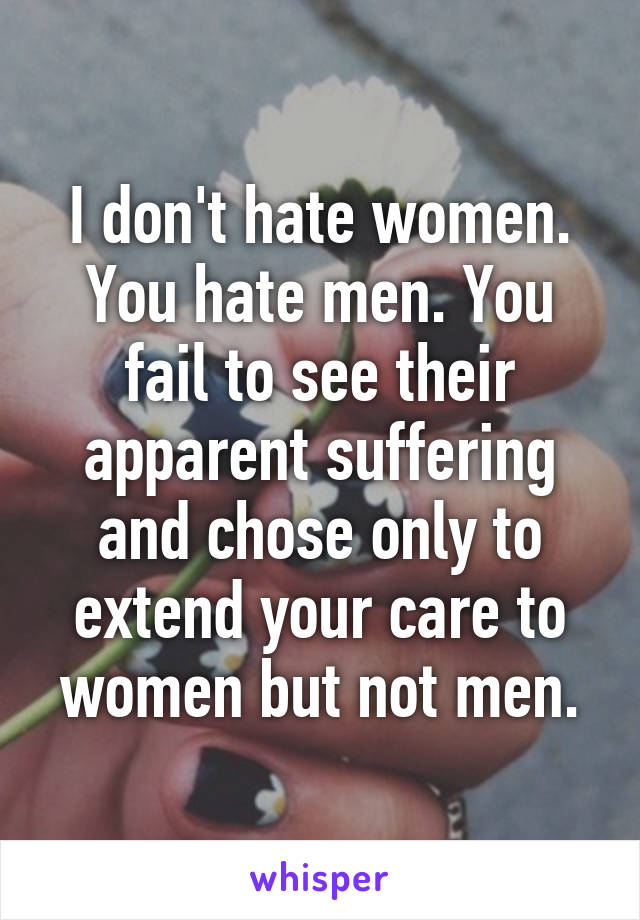 I don't hate women. You hate men. You fail to see their apparent suffering and chose only to extend your care to women but not men.