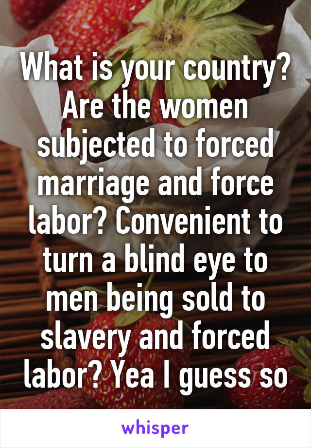 What is your country? Are the women subjected to forced marriage and force labor? Convenient to turn a blind eye to men being sold to slavery and forced labor? Yea I guess so