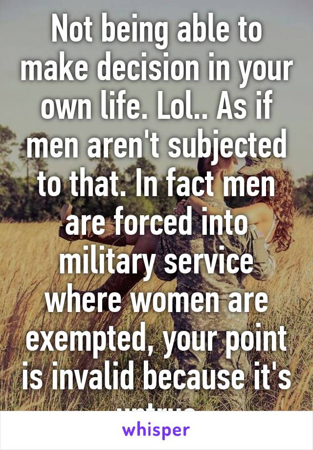 Not being able to make decision in your own life. Lol.. As if men aren't subjected to that. In fact men are forced into military service where women are exempted, your point is invalid because it's untrue