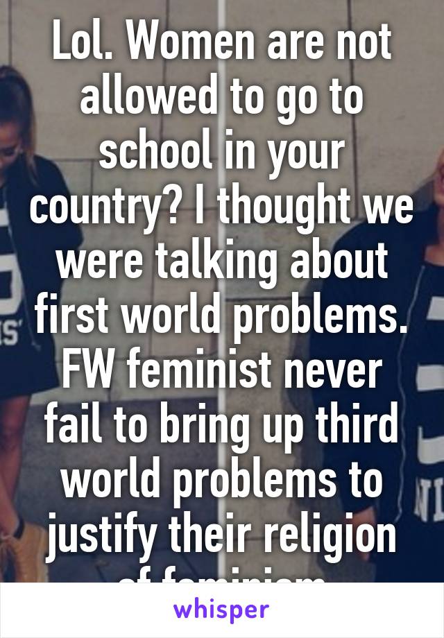 Lol. Women are not allowed to go to school in your country? I thought we were talking about first world problems. FW feminist never fail to bring up third world problems to justify their religion of feminism