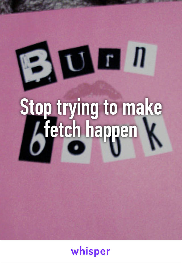 Stop trying to make fetch happen
