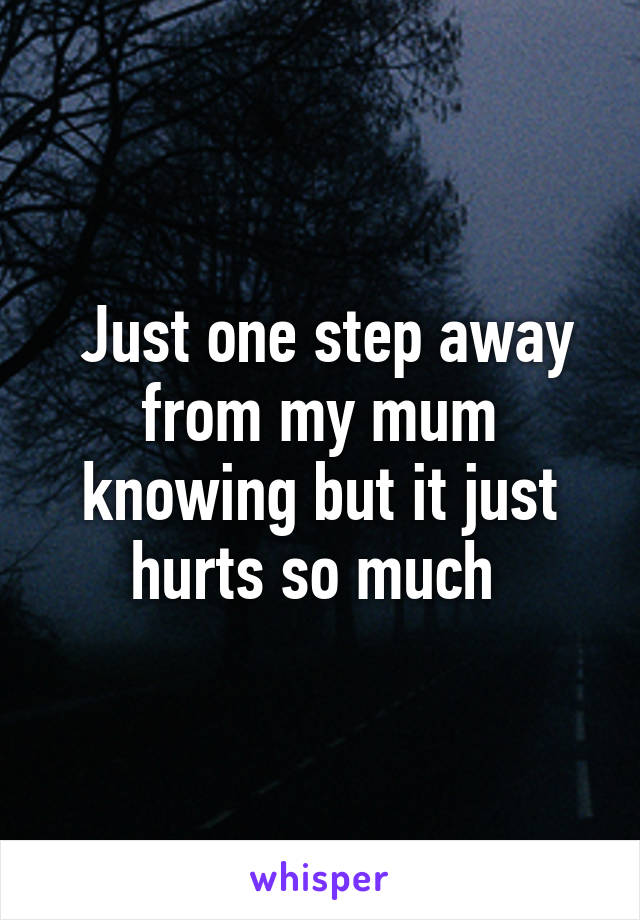  Just one step away from my mum knowing but it just hurts so much 