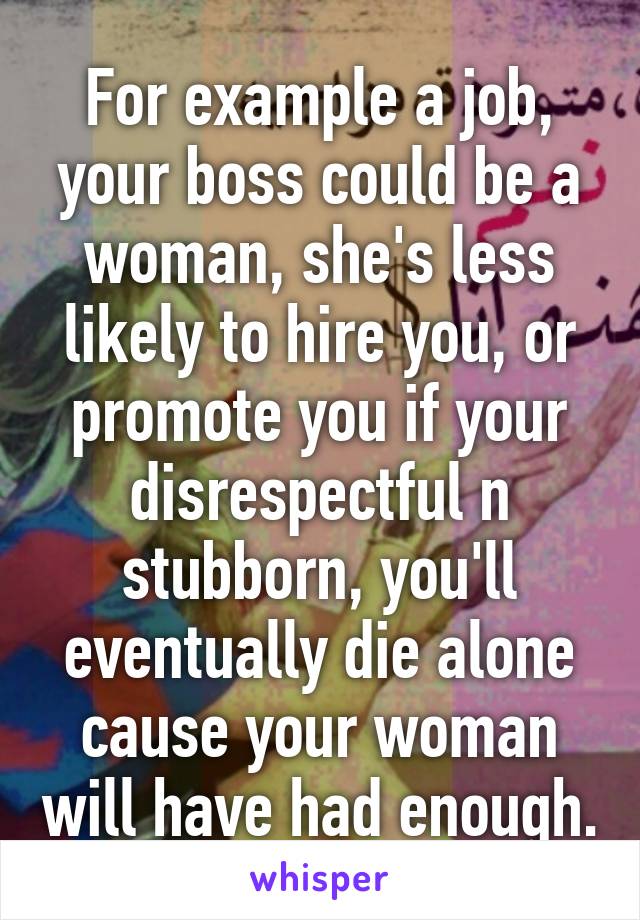 For example a job, your boss could be a woman, she's less likely to hire you, or promote you if your disrespectful n stubborn, you'll eventually die alone cause your woman will have had enough.