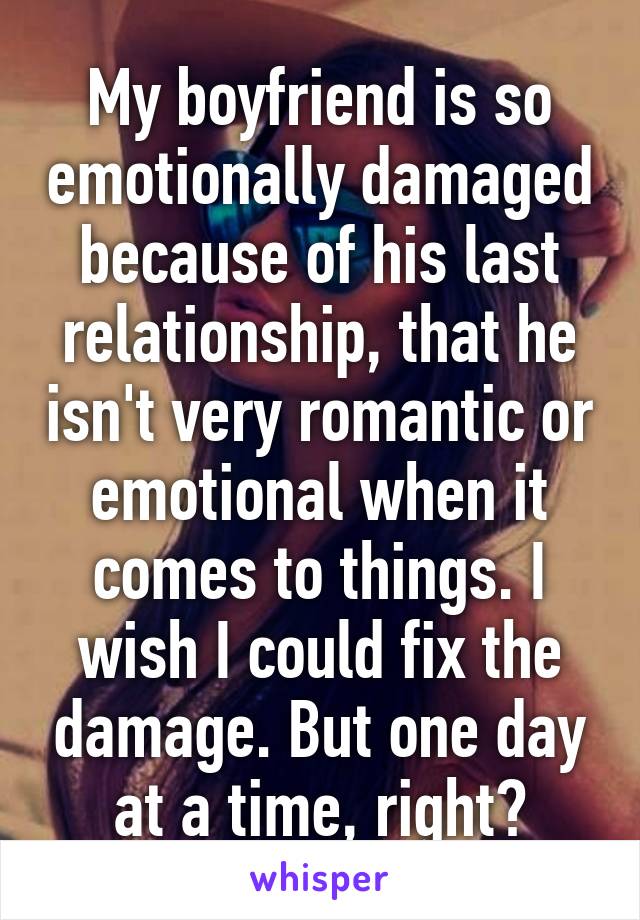 My boyfriend is so emotionally damaged because of his last relationship, that he isn't very romantic or emotional when it comes to things. I wish I could fix the damage. But one day at a time, right?