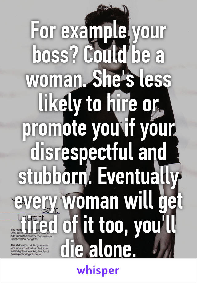 For example your boss? Could be a woman. She's less likely to hire or promote you if your disrespectful and stubborn. Eventually every woman will get tired of it too, you'll die alone.