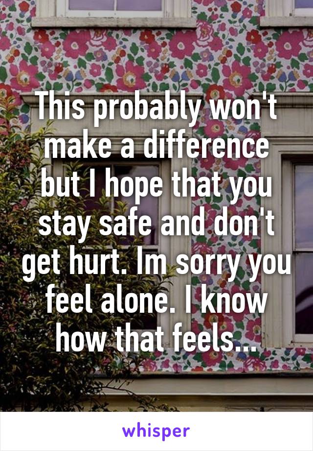 This probably won't make a difference but I hope that you stay safe and don't get hurt. Im sorry you feel alone. I know how that feels...