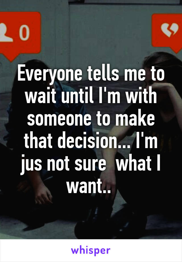 Everyone tells me to wait until I'm with someone to make that decision... I'm jus not sure  what I want.. 