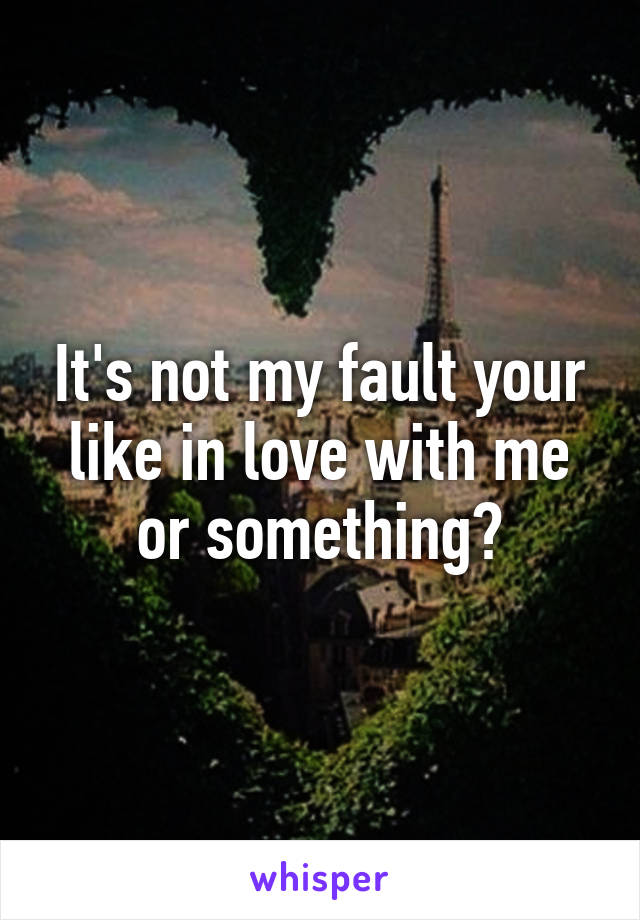 It's not my fault your like in love with me or something?