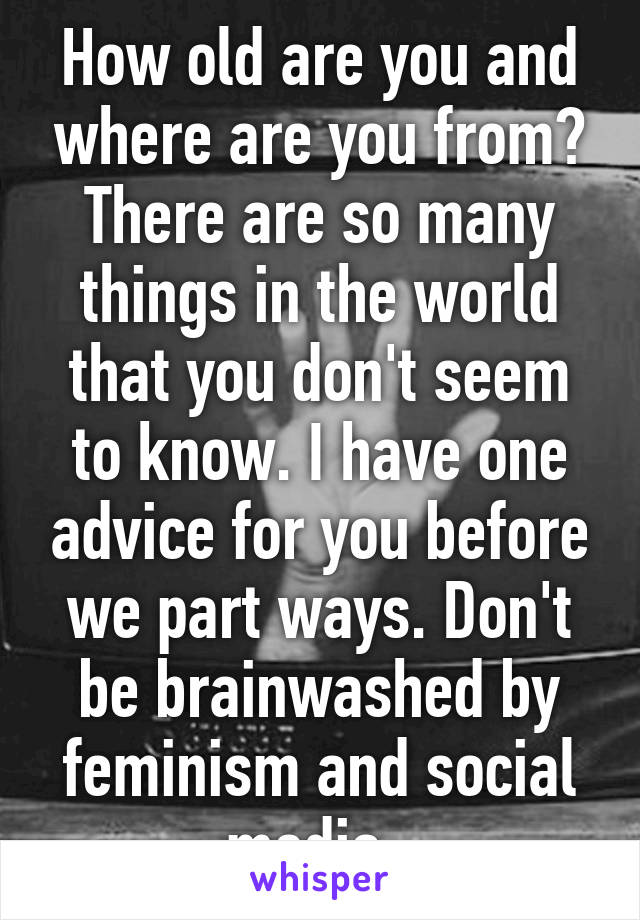 How old are you and where are you from? There are so many things in the world that you don't seem to know. I have one advice for you before we part ways. Don't be brainwashed by feminism and social media. 