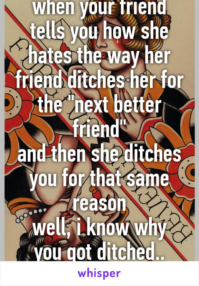 when your friend tells you how she hates the way her friend ditches her for the "next better friend"
and then she ditches you for that same reason
well, i know why you got ditched.. bitch