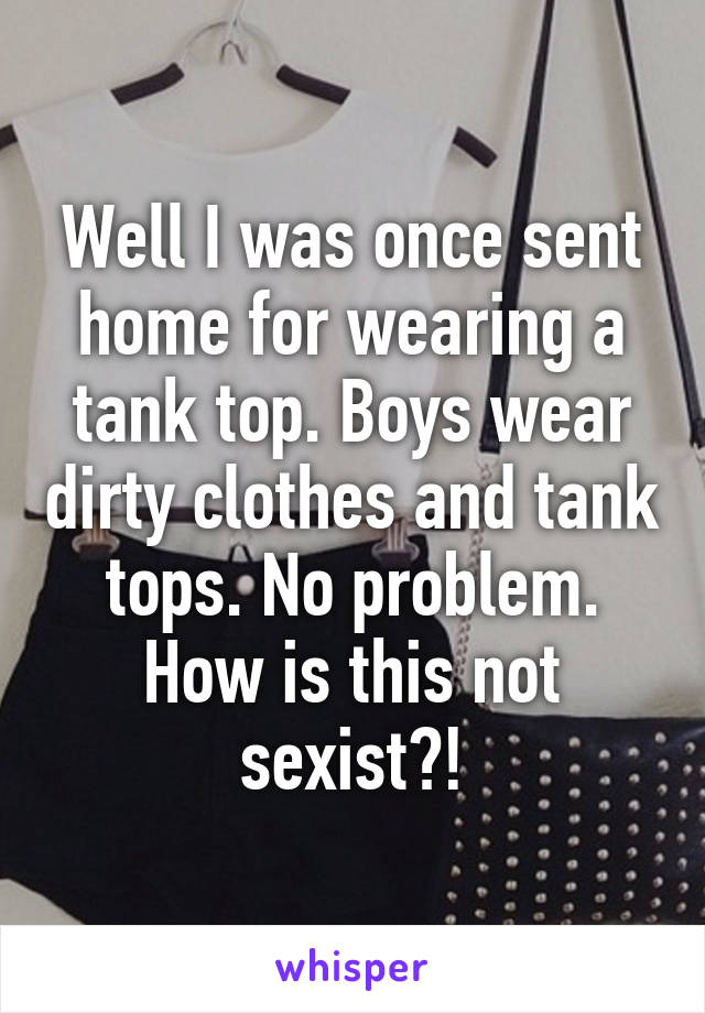 Well I was once sent home for wearing a tank top. Boys wear dirty clothes and tank tops. No problem. How is this not sexist?!