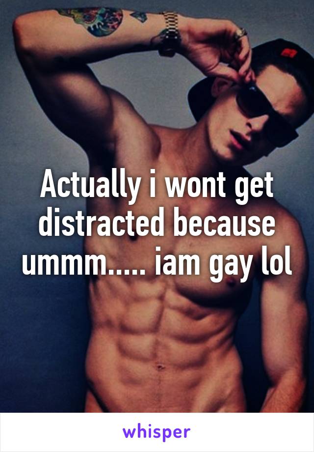 Actually i wont get distracted because ummm..... iam gay lol