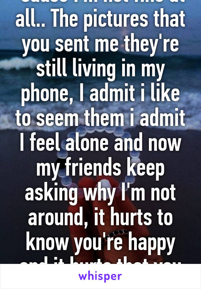 'Cause I'm not fine at all.. The pictures that you sent me they're still living in my phone, I admit i like to seem them i admit I feel alone and now my friends keep asking why I'm not around, it hurts to know you're happy and it hurts that you moved on