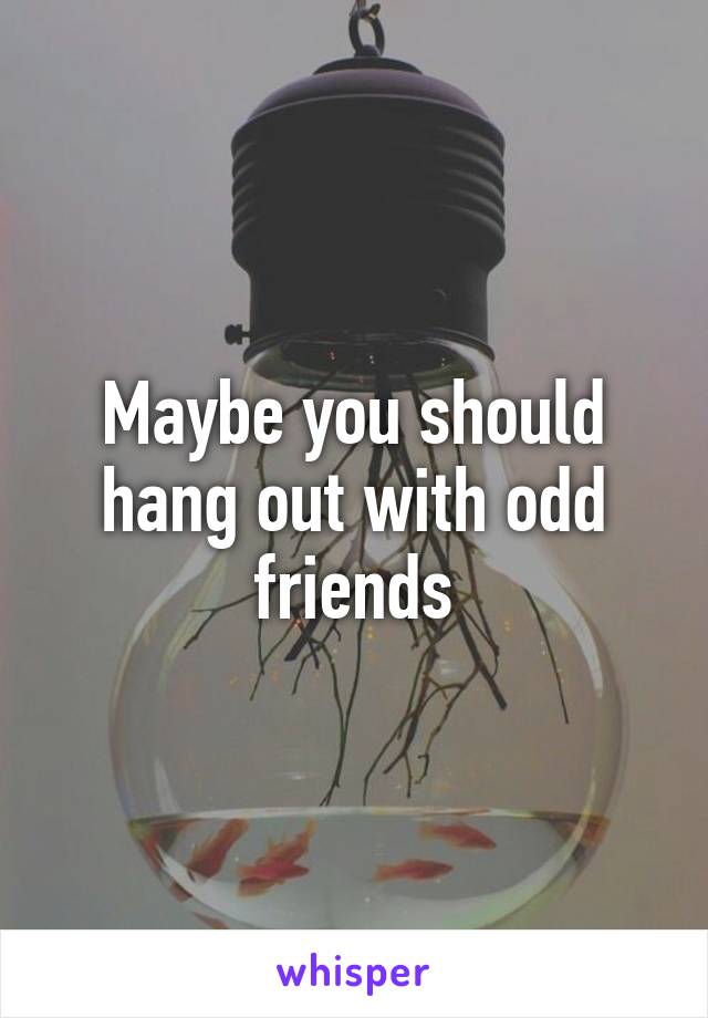 Maybe you should hang out with odd friends