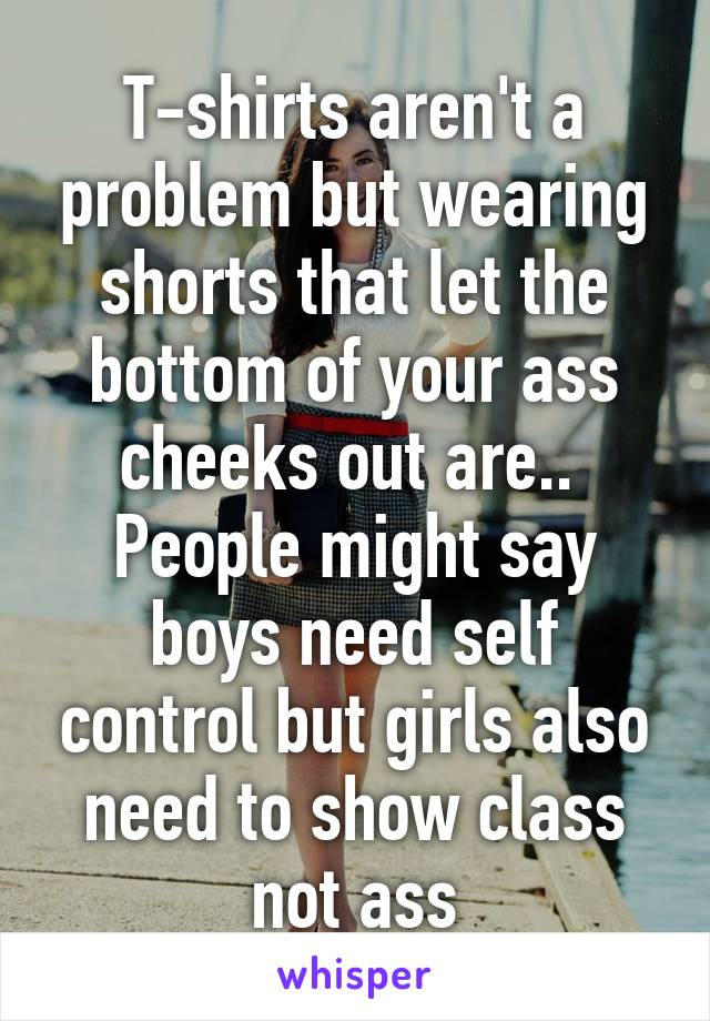 T-shirts aren't a problem but wearing shorts that let the bottom of your ass cheeks out are..  People might say boys need self control but girls also need to show class not ass