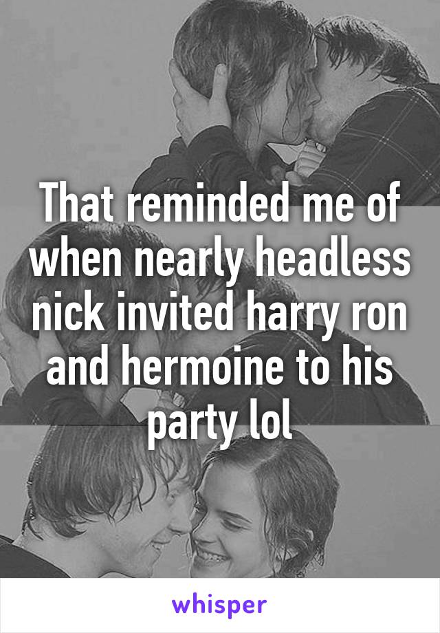 That reminded me of when nearly headless nick invited harry ron and hermoine to his party lol