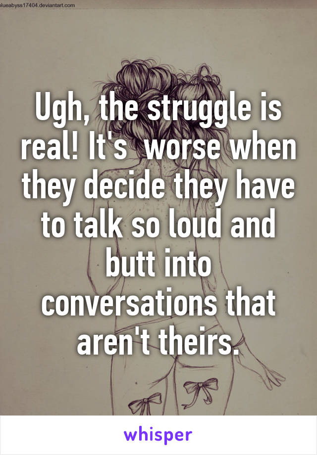 Ugh, the struggle is real! It's  worse when they decide they have to talk so loud and butt into conversations that aren't theirs.