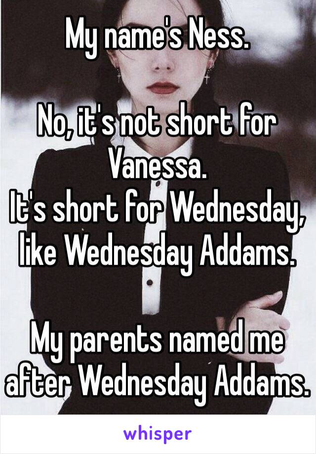 My name's Ness.

No, it's not short for Vanessa.
It's short for Wednesday, like Wednesday Addams. 

My parents named me after Wednesday Addams.