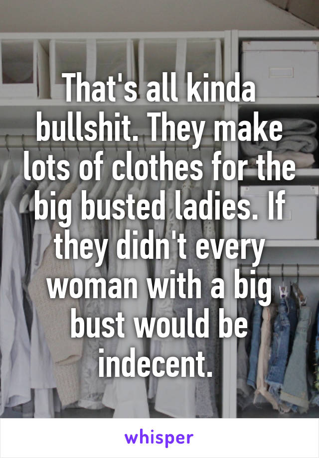 That's all kinda bullshit. They make lots of clothes for the big busted ladies. If they didn't every woman with a big bust would be indecent. 