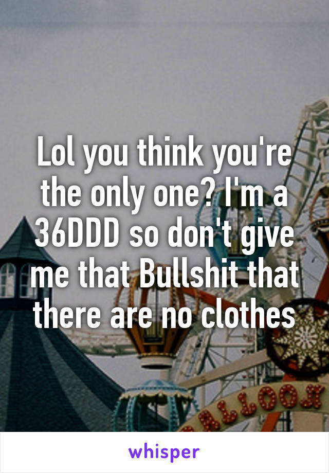 Lol you think you're the only one? I'm a 36DDD so don't give me that Bullshit that there are no clothes