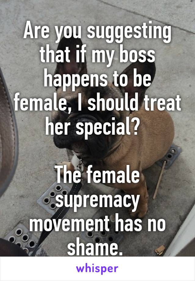 Are you suggesting that if my boss happens to be female, I should treat her special?  

The female supremacy movement has no shame. 