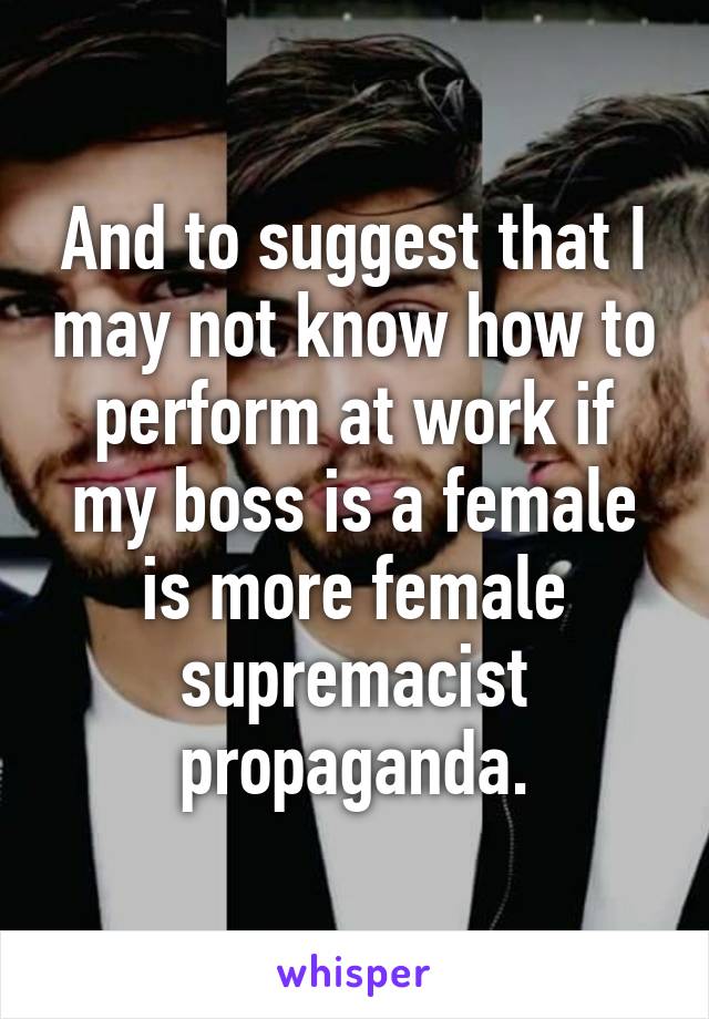 And to suggest that I may not know how to perform at work if my boss is a female is more female supremacist propaganda.