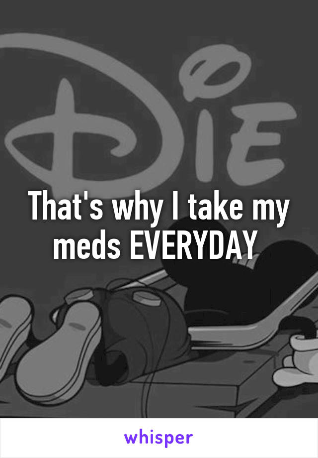 That's why I take my meds EVERYDAY 