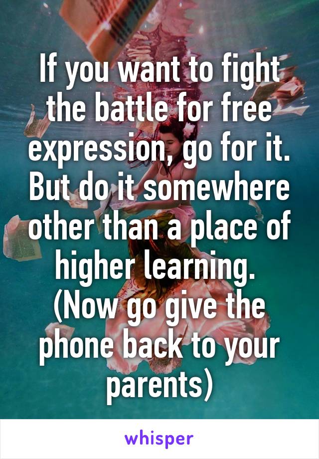 If you want to fight the battle for free expression, go for it. But do it somewhere other than a place of higher learning.  (Now go give the phone back to your parents)