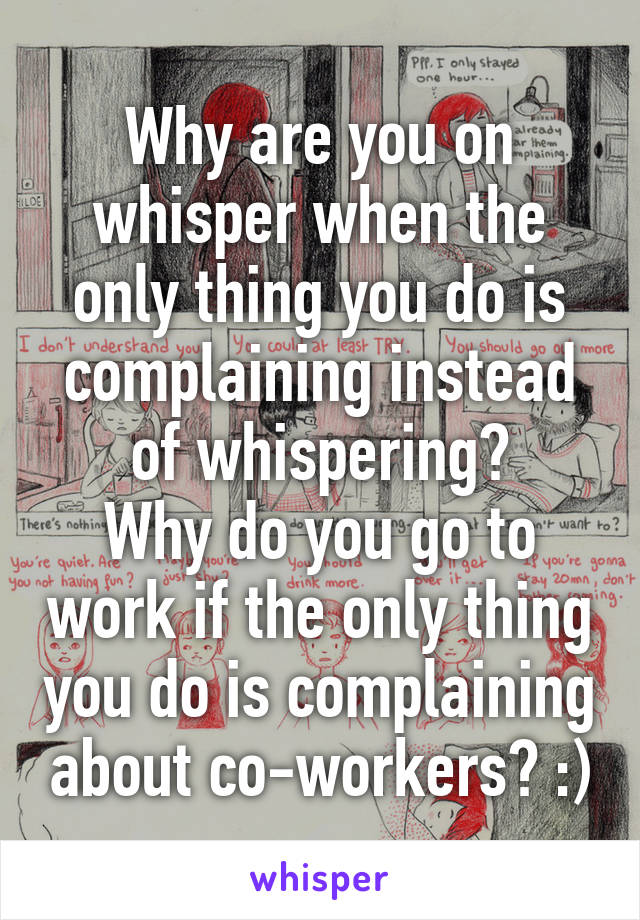 Why are you on whisper when the only thing you do is complaining instead of whispering?
Why do you go to work if the only thing you do is complaining about co-workers? :)