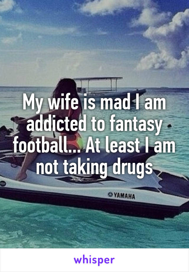 My wife is mad I am addicted to fantasy football... At least I am not taking drugs