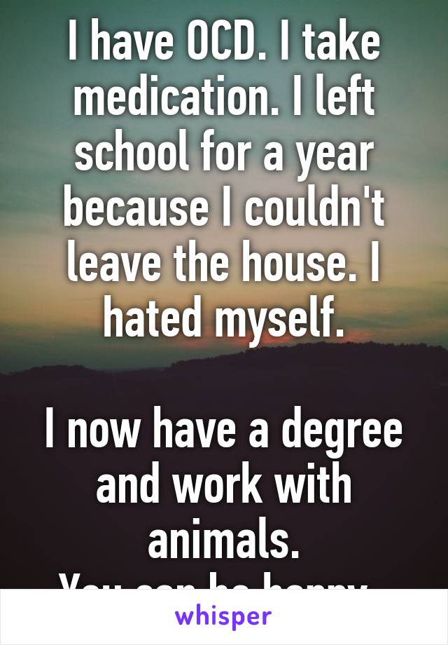 I have OCD. I take medication. I left school for a year because I couldn't leave the house. I hated myself.

I now have a degree and work with animals.
You can be happy. 