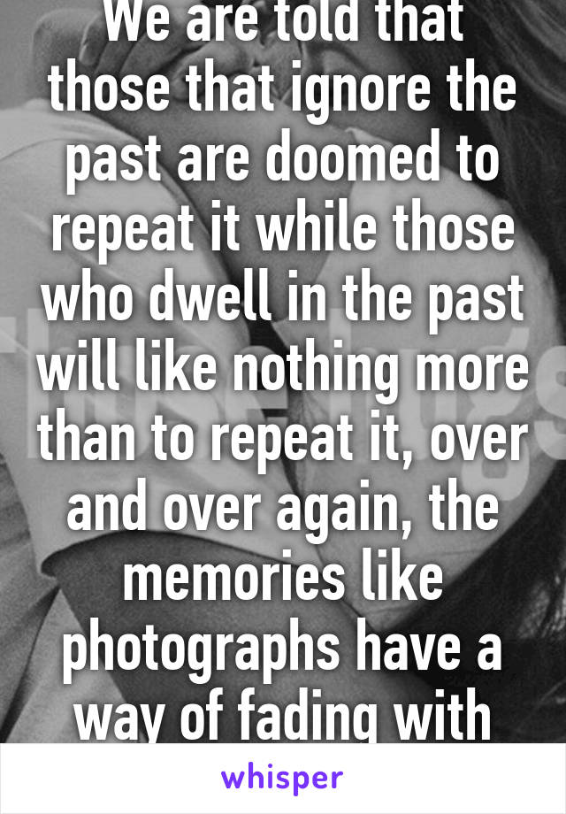We are told that those that ignore the past are doomed to repeat it while those who dwell in the past will like nothing more than to repeat it, over and over again, the memories like photographs have a way of fading with time 