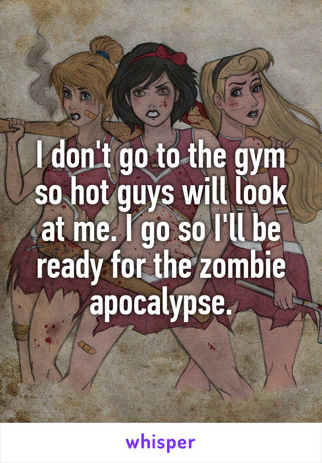 I don't go to the gym so hot guys will look at me. I go so I'll be ready for the zombie apocalypse.