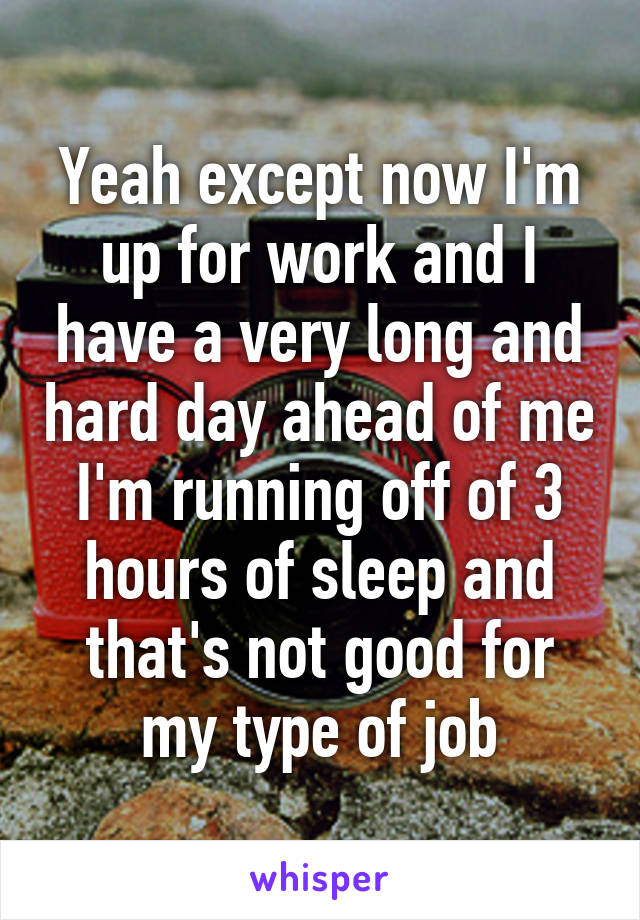 Yeah except now I'm up for work and I have a very long and hard day ahead of me I'm running off of 3 hours of sleep and that's not good for my type of job