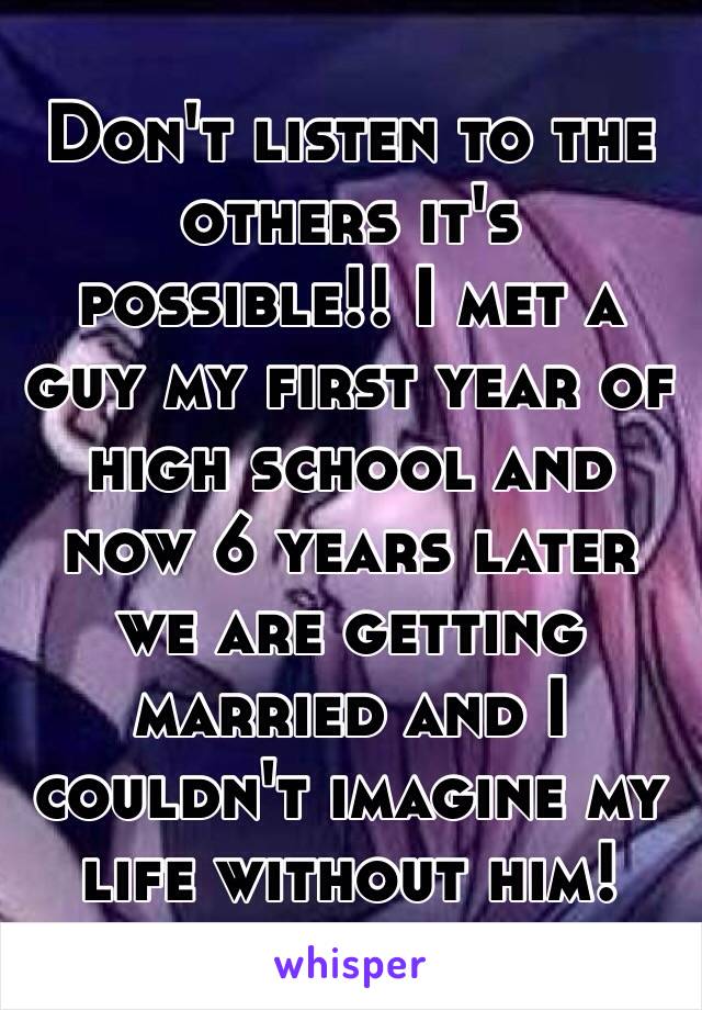 Don't listen to the others it's possible!! I met a guy my first year of high school and now 6 years later we are getting married and I couldn't imagine my life without him!