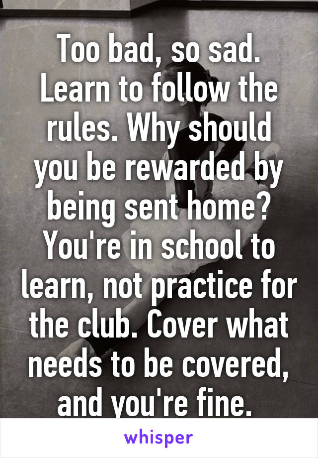 Too bad, so sad. Learn to follow the rules. Why should you be rewarded by being sent home? You're in school to learn, not practice for the club. Cover what needs to be covered, and you're fine. 